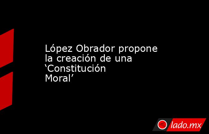 López Obrador propone la creación de una ‘Constitución Moral’. Noticias en tiempo real