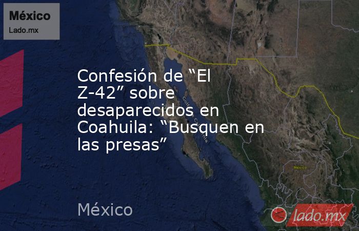 Confesión de “El Z-42” sobre desaparecidos en Coahuila: “Busquen en las presas”. Noticias en tiempo real