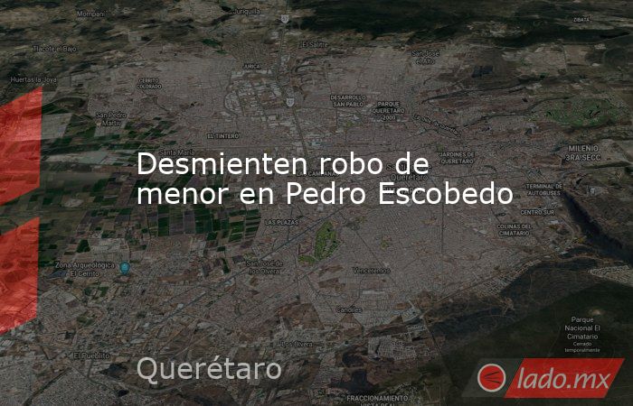 Desmienten robo de menor en Pedro Escobedo. Noticias en tiempo real