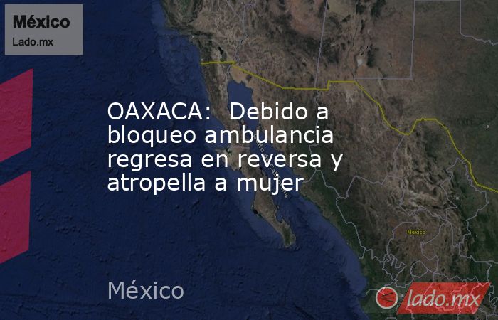 OAXACA:  Debido a bloqueo ambulancia regresa en reversa y atropella a mujer. Noticias en tiempo real