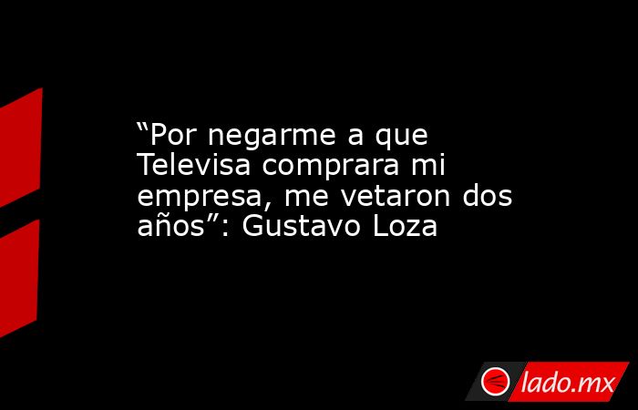 “Por negarme a que Televisa comprara mi empresa, me vetaron dos años”: Gustavo Loza. Noticias en tiempo real