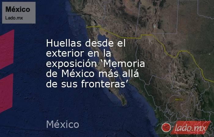 Huellas desde el exterior en la exposición ‘Memoria de México más allá de sus fronteras’. Noticias en tiempo real