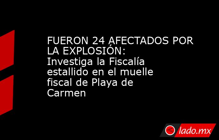 FUERON 24 AFECTADOS POR LA EXPLOSIÓN: Investiga la Fiscalía estallido en el muelle fiscal de Playa de Carmen. Noticias en tiempo real