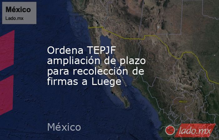 Ordena TEPJF ampliación de plazo para recolección de firmas a Luege. Noticias en tiempo real