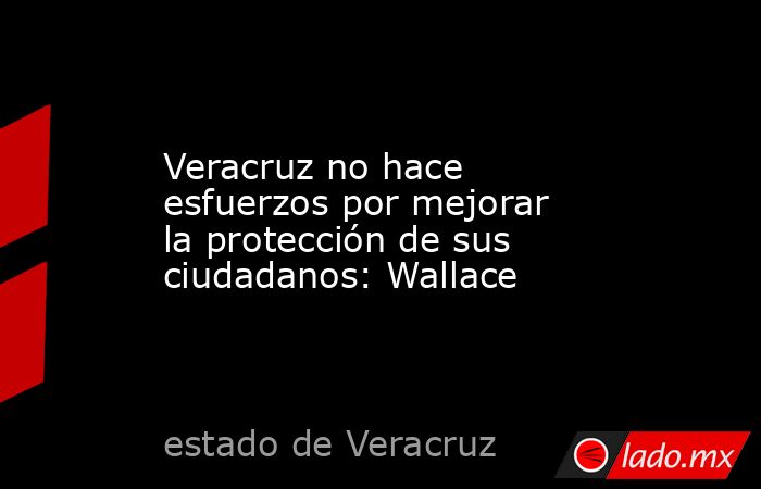 Veracruz no hace esfuerzos por mejorar la protección de sus ciudadanos: Wallace. Noticias en tiempo real