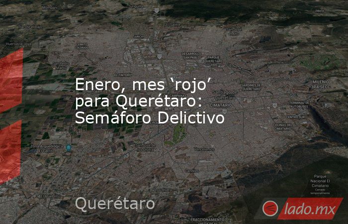 Enero, mes ‘rojo’ para Querétaro: Semáforo Delictivo. Noticias en tiempo real