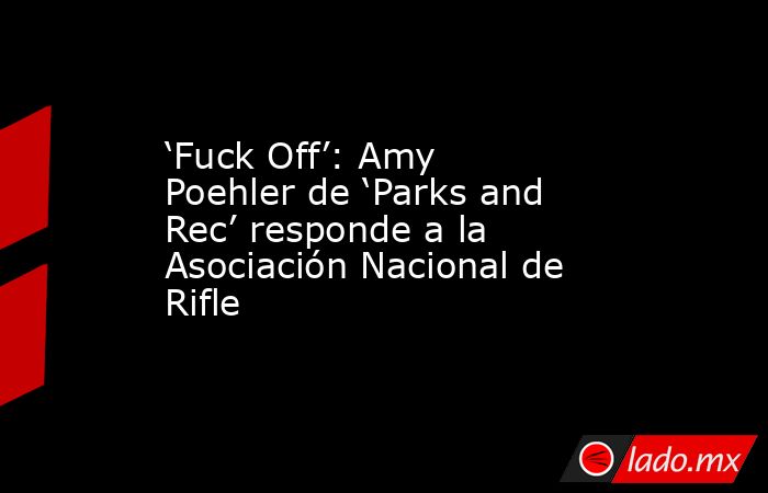 ‘Fuck Off’: Amy Poehler de ‘Parks and Rec’ responde a la Asociación Nacional de Rifle. Noticias en tiempo real