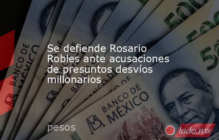 Se defiende Rosario Robles ante acusaciones de presuntos desvíos millonarios. Noticias en tiempo real