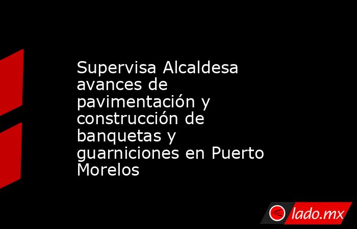 Supervisa Alcaldesa avances de pavimentación y construcción de banquetas y guarniciones en Puerto Morelos. Noticias en tiempo real