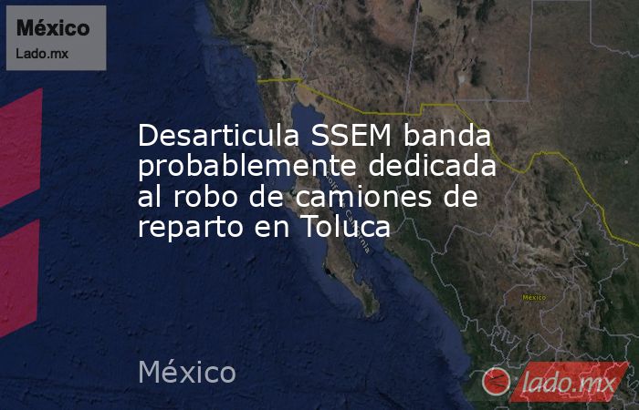 Desarticula SSEM banda probablemente dedicada al robo de camiones de reparto en Toluca. Noticias en tiempo real