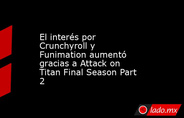 El interés por Crunchyroll y Funimation aumentó gracias a Attack on Titan Final Season Part 2. Noticias en tiempo real