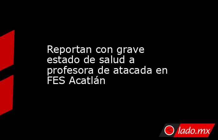Reportan con grave estado de salud a profesora de atacada en FES Acatlán. Noticias en tiempo real