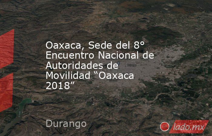 Oaxaca, Sede del 8° Encuentro Nacional de Autoridades de Movilidad “Oaxaca 2018”. Noticias en tiempo real