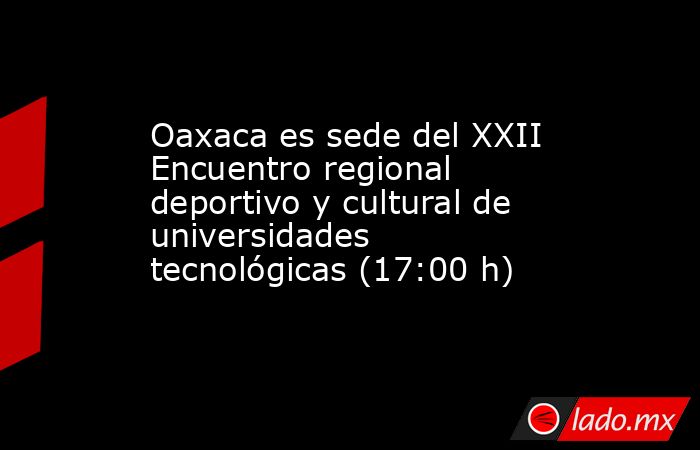 Oaxaca es sede del XXII Encuentro regional deportivo y cultural de universidades tecnológicas (17:00 h). Noticias en tiempo real