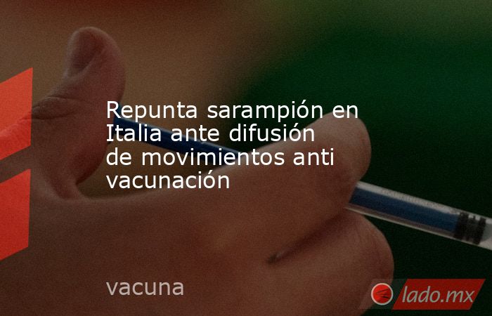 Repunta sarampión en Italia ante difusión de movimientos anti vacunación. Noticias en tiempo real
