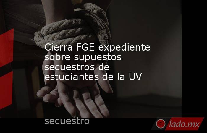 Cierra FGE expediente sobre supuestos secuestros de estudiantes de la UV. Noticias en tiempo real