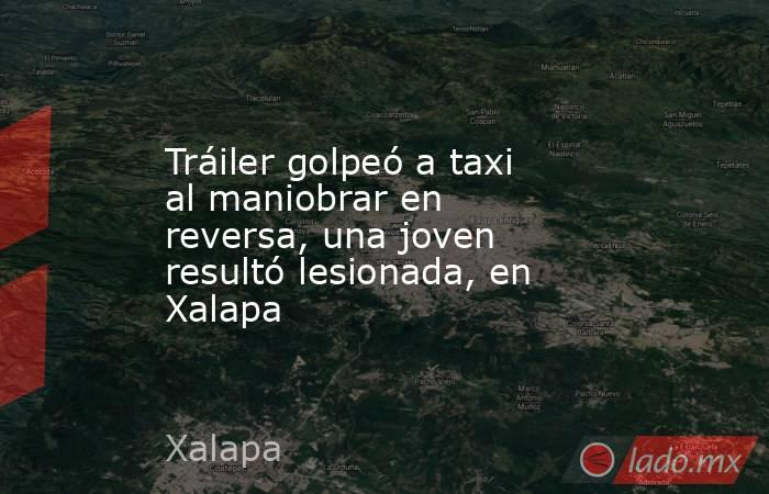 Tráiler golpeó a taxi al maniobrar en reversa, una joven resultó lesionada, en Xalapa. Noticias en tiempo real