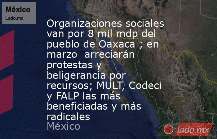 Organizaciones sociales van por 8 mil mdp del pueblo de Oaxaca ; en marzo  arreciarán protestas y beligerancia por recursos; MULT, Codeci y FALP las más beneficiadas y más radicales. Noticias en tiempo real