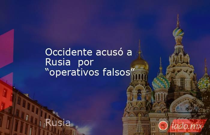 Occidente acusó a Rusia  por “operativos falsos”. Noticias en tiempo real