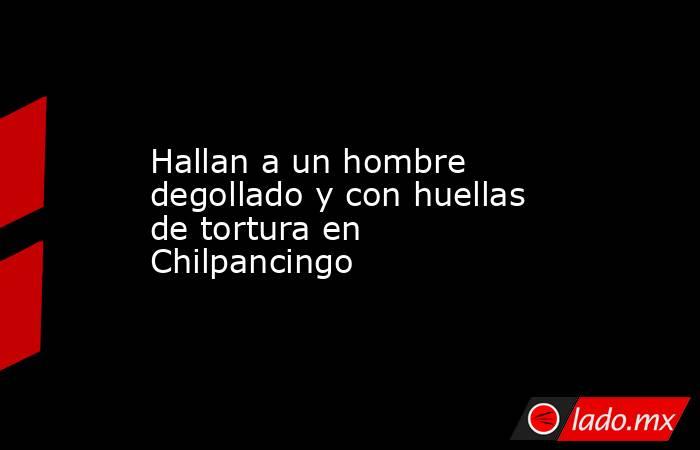 Hallan a un hombre degollado y con huellas de tortura en Chilpancingo. Noticias en tiempo real