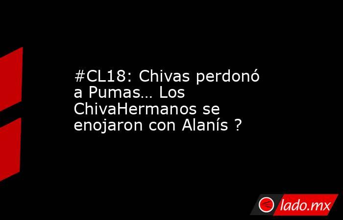 #CL18: Chivas perdonó a Pumas… Los ChivaHermanos se enojaron con Alanís ?. Noticias en tiempo real
