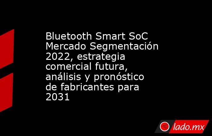 Bluetooth Smart SoC Mercado Segmentación 2022, estrategia comercial futura, análisis y pronóstico de fabricantes para 2031. Noticias en tiempo real