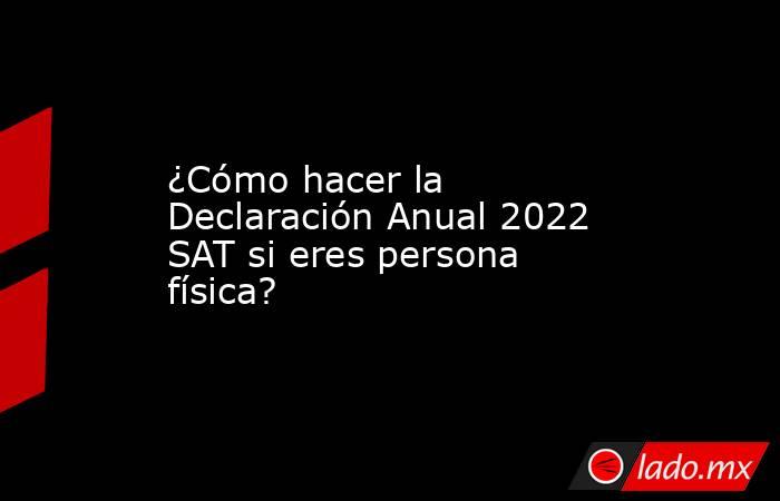 ¿Cómo hacer la Declaración Anual 2022 SAT si eres persona física?. Noticias en tiempo real