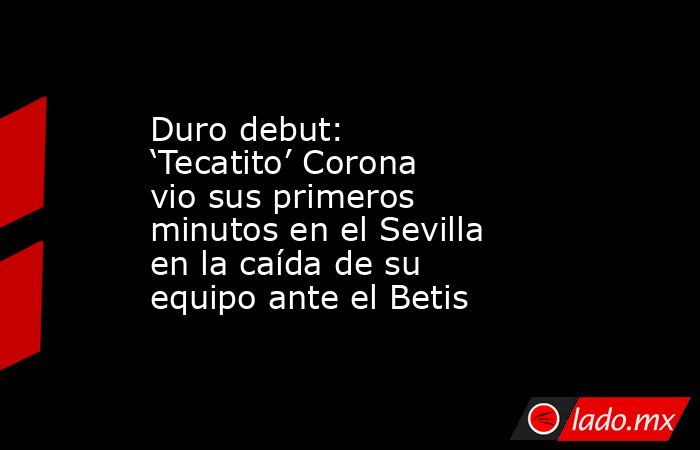 Duro debut: ‘Tecatito’ Corona vio sus primeros minutos en el Sevilla en la caída de su equipo ante el Betis. Noticias en tiempo real