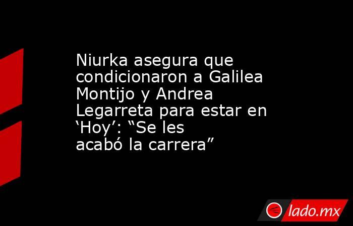 Niurka asegura que condicionaron a Galilea Montijo y Andrea Legarreta para estar en ‘Hoy’: “Se les acabó la carrera”. Noticias en tiempo real