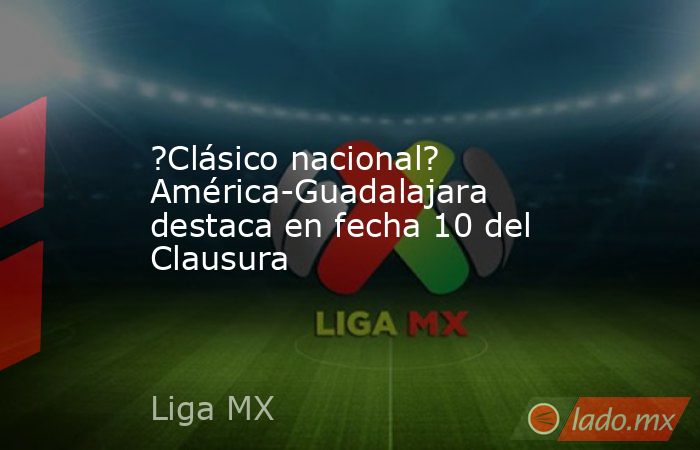 ?Clásico nacional? América-Guadalajara destaca en fecha 10 del Clausura. Noticias en tiempo real