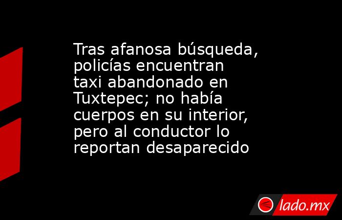 Tras afanosa búsqueda, policías encuentran taxi abandonado en Tuxtepec; no había cuerpos en su interior, pero al conductor lo reportan desaparecido. Noticias en tiempo real