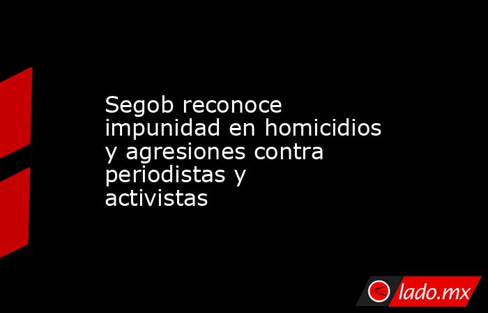 Segob reconoce impunidad en homicidios y agresiones contra periodistas y activistas. Noticias en tiempo real