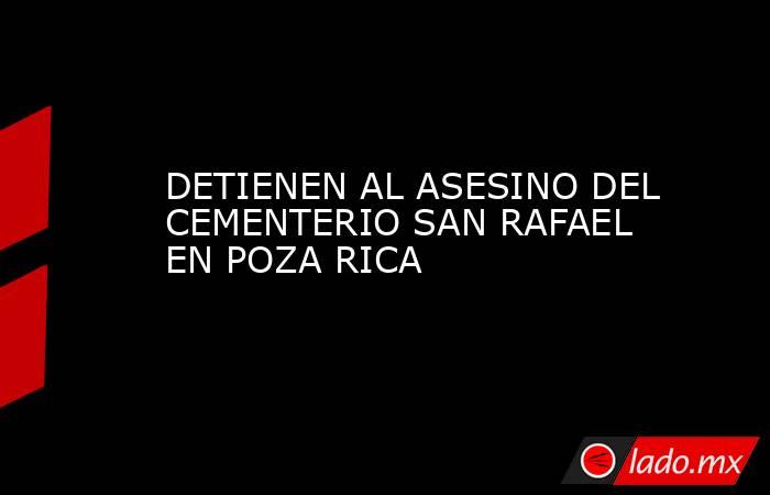 DETIENEN AL ASESINO DEL CEMENTERIO SAN RAFAEL EN POZA RICA. Noticias en tiempo real