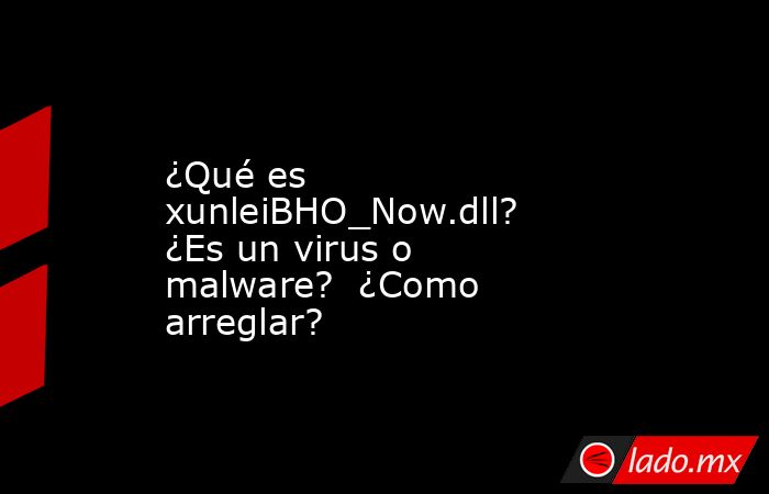 ¿Qué es xunleiBHO_Now.dll?  ¿Es un virus o malware?  ¿Como arreglar?. Noticias en tiempo real