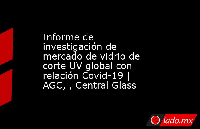 Informe de investigación de mercado de vidrio de corte UV global con relación Covid-19 | AGC, , Central Glass. Noticias en tiempo real