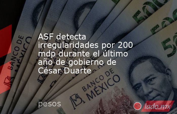 ASF detecta irregularidades por 200 mdp durante el último año de gobierno de César Duarte. Noticias en tiempo real