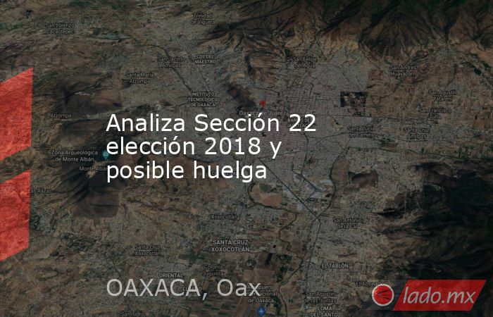 Analiza Sección 22 elección 2018 y posible huelga. Noticias en tiempo real