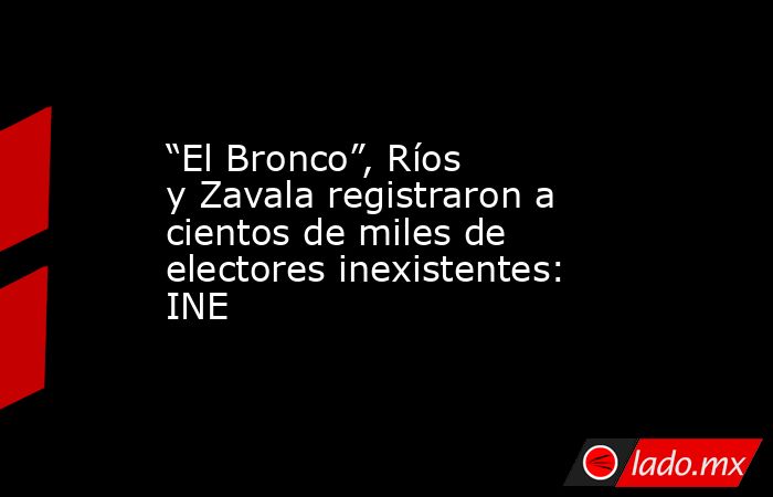 “El Bronco”, Ríos y Zavala registraron a cientos de miles de electores inexistentes: INE. Noticias en tiempo real