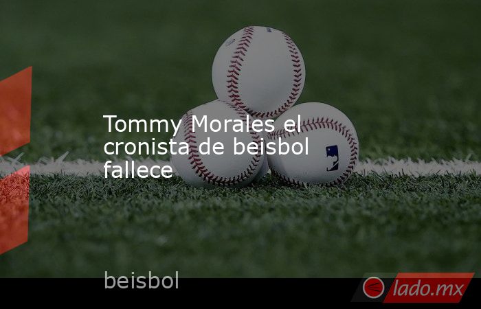 Tommy Morales el cronista de beisbol fallece. Noticias en tiempo real