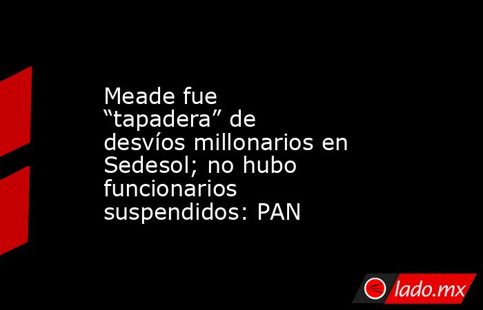 Meade fue “tapadera” de desvíos millonarios en Sedesol; no hubo funcionarios suspendidos: PAN. Noticias en tiempo real