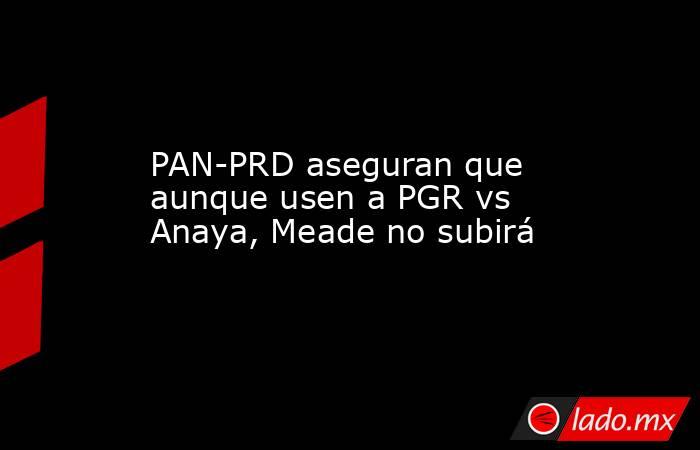 PAN-PRD aseguran que aunque usen a PGR vs Anaya, Meade no subirá. Noticias en tiempo real
