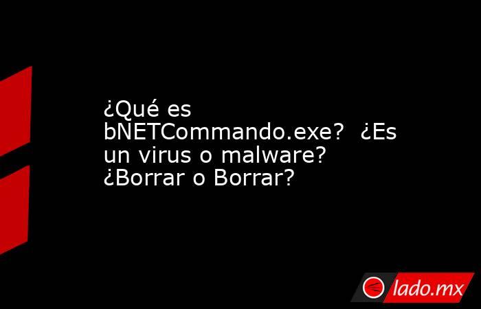 ¿Qué es bNETCommando.exe?  ¿Es un virus o malware?  ¿Borrar o Borrar?. Noticias en tiempo real