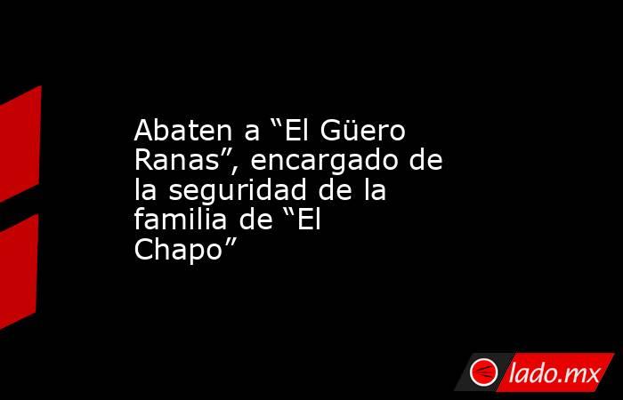 Abaten a “El Güero Ranas”, encargado de la seguridad de la familia de “El Chapo”. Noticias en tiempo real