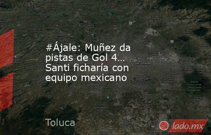 #Ájale: Muñez da pistas de Gol 4… Santi ficharía con equipo mexicano. Noticias en tiempo real