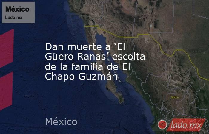 Dan muerte a ‘El Güero Ranas’ escolta de la familia de El Chapo Guzmán. Noticias en tiempo real