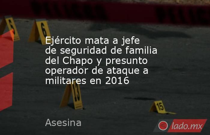 Ejército mata a jefe de seguridad de familia del Chapo y presunto operador de ataque a militares en 2016. Noticias en tiempo real