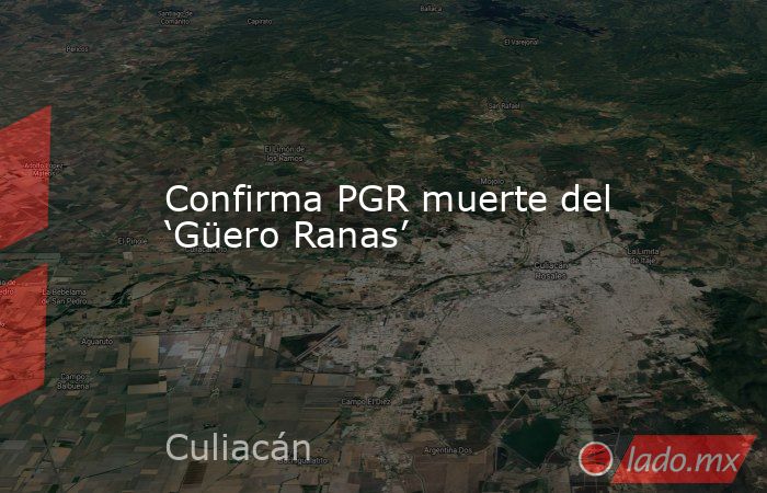 Confirma PGR muerte del ‘Güero Ranas’. Noticias en tiempo real