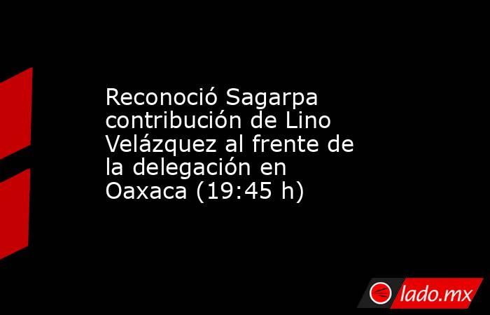 Reconoció Sagarpa contribución de Lino Velázquez al frente de la delegación en Oaxaca (19:45 h). Noticias en tiempo real