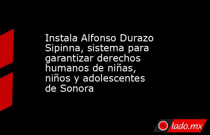 Instala Alfonso Durazo Sipinna, sistema para garantizar derechos humanos de niñas, niños y adolescentes de Sonora. Noticias en tiempo real