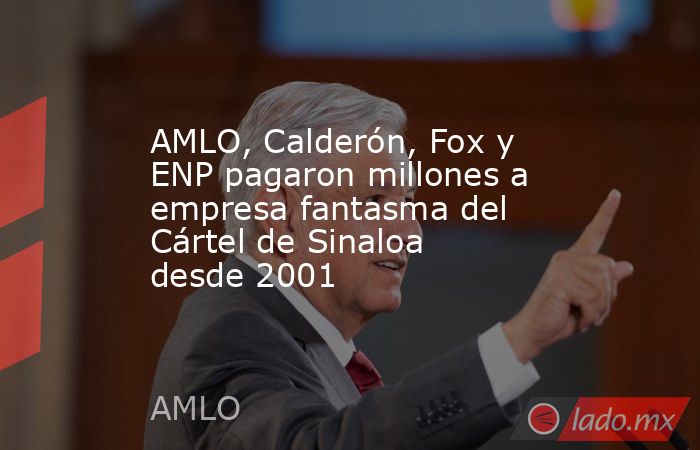 AMLO, Calderón, Fox y ENP pagaron millones a empresa fantasma del Cártel de Sinaloa desde 2001. Noticias en tiempo real